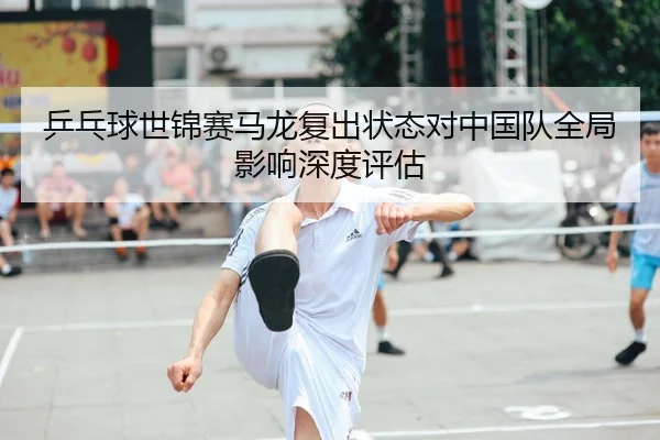 乒乓球世锦赛马龙复出状态对中国队全局影响深度评估